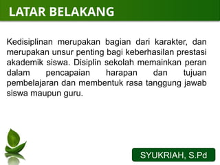 LATAR BELAKANG
Kedisiplinan merupakan bagian dari karakter, dan
merupakan unsur penting bagi keberhasilan prestasi
akademik siswa. Disiplin sekolah memainkan peran
dalam pencapaian harapan dan tujuan
pembelajaran dan membentuk rasa tanggung jawab
siswa maupun guru.
SYUKRIAH, S.Pd
 