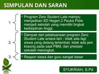 SIMPULAN DAN SARAN
SYUKRIAH, S.Pd
1
• Program Zero Student Late mampu
menjadikan SD Negeri 2 Peuka Pidie
menjadi sekolah yang memiliki tingkat
kedisiplinan tinggi;
2
• Dampak dari pelaksanaan program Zero
Student Late antara lain : tidak ada lagi
siswa yang datang terlambat, tidak ada jam
kosong pada saat PBM, dan prestasi
sekolah meningkat.
3 • Respon siswa dan guru sangat besar
 
