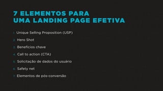 7 ELEMENTOS PARA
UMA LANDING PAGE EFETIVA
1. Unique Selling Proposition (USP)
2. Hero Shot
3. Benefícios chave
4. Call to action (CTA)
5. Solicitação de dados do usuário
6. Safety net
7. Elementos de pós-conversão
 