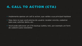 4. CALL TO ACTION (CTA)
• Implemente apenas um call to action, que valide a sua principal hipótese
• Seja claro no que você precisa do usuário: receber convite, cadastrar
para usar, solicitar demo, etc.
• Você pode adicionar um CTA backup (safety net), por exemplo um form
de cadastro para newsletter
 