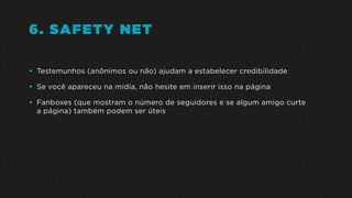 6. SAFETY NET
• Testemunhos (anônimos ou não) ajudam a estabelecer credibilidade
• Se você apareceu na mídia, não hesite em inserir isso na página
• Fanboxes (que mostram o número de seguidores e se algum amigo curte
a página) também podem ser úteis
 