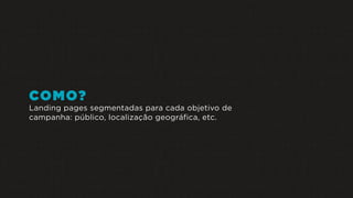 COMO?
Landing pages segmentadas para cada objetivo de
campanha: público, localização geográfica, etc.
 