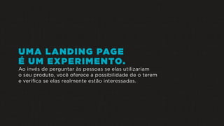 UMA LANDING PAGE
É UM EXPERIMENTO.
Ao invés de perguntar às pessoas se elas utilizariam
o seu produto, você oferece a possibilidade de o terem
e verifica se elas realmente estão interessadas.
 
