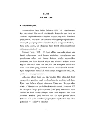 1
BAB II
PEMBAHASAN
A. Pengertian Ejaan
Menurut Kamus Besar Bahasa Indonesia (2001 : 285) kata eja adalah
kata yang hampir tidak pernah berdiri sendiri. Pemakaian kata eja sering
didahului dengan imbuhan me- menjaadi mengeja yang artinya melafalkan
(menyebutkan) huruf-huruf satu demi satu atau digabung dengan akhiran –
an menjadi ejaan yang artinya kaidah-kaidah, cara menggambarkan bunyi-
bunyi (kata, kalimat, dan sebagainya) dalam bentuk tulisan (huruf-huruf)
serta penggunaan tanda baca.
Menurut Finoza (1993 : 13) Ejaan adalah seperangkat aturan atau
kaidah pelambangan bunyi bahasa, pemisahan, penggabungan, dan
penulisannya dalam suatu bahasa. Batasan tersebut menunjukkan
pengertian kata ejaan berbeda dengan kata mengeja. Mengeja adalah
kegiatan melafalkan huruf, suku kata, atau kata, sedangkan ejaan adalah
suatu sistem aturan yang jauh lebih luas dari sekedar masalah pelafalan.
Ejaan mengatur cara menuliskan bahasa dengan menggunakan huruf, kata,
dan tanda baca sebagai sarananya.
Jadi, ejaan adalah aturan yang dipergunakan dalam tulisan (tata tulis)
yang meliputi penulisan huruf, penulisan kata, dan penulisan tanda baca.
Ejaan yang berlaku sekarang dinamakan Ejaan yang Disempurnakan
(EYD). EYD yang resmi mulai diberlakukan pada tanggal 16 Agustus 1972
ini merupakan upaya penyempurnaan ejaan yang sebelumnya sudah
dipakai dan lebih dikenal denngan nama Ejaan Republik atau Ejaan
Soewandi. Sebelum Ejaan Soewandi telah ada ejaan pertama bahasa
Indonesia yaitu Ejaan Van Ophusyen yang berlaku pada tahun 1901, tetapi
pada tahun 1947 Ejaan Van Ophusyen.
 