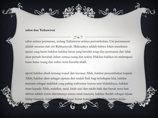 Tsabat dan Tathawwur Tsabat artinya permanen, sedang Tathawwur artinya pertumbuhan. Ciri permanensi adalah turunan dari ciri Rabbaniyyah. Maksudnya adalah bahwa Islam membawa ajaran yang berisi hakikat-hakikat besar yang bersifat tetap dan permanen dan tidak akan pernah berubah dalam semua ruang dan waktu. Hakikat-hakikat itu melampaui batas-batas ruang dan waktu serta bersifat abadi. Seperti hakikat abadi tentang wujud dan keesaan Allah, hakikat penyembahan kepada Allah, hakikat alam sebagai ciptaan dan wadah fisik bagi kehidupan kita, hakikat manusia sebagai makhluk yang paling terhormat karena misi khilafahnya, hakikat iman kepada Allah, malaikat, rasul, kitab suci dan takdir baik dan buruk serta hari akhirat adalah syarat diterimanya semua amal manusia, hakikat ibadah sebagai tujuan hidup manusia, hakikat aqidah sebagai ikatan komunitas Muslim, hakikat dunia sebagai tempat ujian, hakikat Islam sebagai agama satu-satunya yang diterima Allah. 
