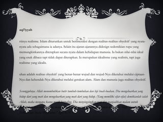 Waqi’iyyah Artinya realisme. Islam diturunkan untuk berinteraksi dengan realitas-realitas obyektif yang nyata-nyata ada sebagaimana ia adanya. Selain itu ajaran-ajarannya didesign sedemikian rupa yang memungkinkannya diterapkan secara nyata dalam kehidupan manusia. Ia bukan nilai-nilai ideal yang enak dibaca tapi tidak dapat diterapkan. Ia merupakan idealisme yang realistis, tapi juga realisme yang idealis. Tuhan adalah realitas obyektif yang benar-benar wujud dan wujud-Nya diketahui melalui ciptaan-Nya dan kehendak-Nya diketahui melalui gerakan alam. Alam dan manusia juga realitas obyektif.   “ Sesungguhnya Allah menumbuhkan butir tumbuh-tumbuhan dan biji buah-buahan. Dia mengeluarkan yang hidup dari yang mati dan mengeluarkan yang mati dari yang hidup. (Yang memiliki sifat-sifat) demikianlah ialah Allah, maka mengapa kamu masih berpaling. Dia menyingsingkan pagi dan manjadikan malam untuk beristirahat, dan (menjadikan) matahari dan bulan untuk perhitungan. Itulah ketentuan Allah Yang Maha Perkasa lagi Maha Mengetahui.” (QS: 6: 95-96) 