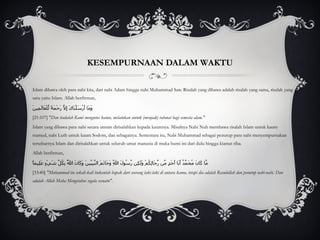 KESEMPURNAAN DALAM WAKTU Islam dibawa oleh para nabi kita, dari nabi Adam hingga nabi Muhammad Saw. Risalah yang dibawa adalah risalah yang sama, risalah yang satu yaitu Islam. Allah berfirman, وَمَا أَرْسَلْنَاكَ إِلَّا رَحْمَةً لِّلْعَالَمِينَ [21:107] " Dan tiadalah Kami mengutus kamu, melainkan untuk (menjadi) rahmat bagi semesta alam." Islam yang dibawa para nabi secara umum dirisalahkan kepada kaumnya. Misalnya Nabi Nuh membawa risalah Islam untuk kaum tsamud, nabi Luth untuk kaum Sodom, dan sebagainya. Sementara itu, Nabi Muhammad sebagai penutup para nabi menyempurnakan tersebarnya Islam dan dirisalahkan untuk seluruh umat manusia di muka bumi ini dari dulu hingga kiamat tiba.  Allah berfirman, مَّا كَانَ مُحَمَّدٌ أَبَا أَحَدٍ مِّن رِّجَالِكُمْ وَلَكِن رَّسُولَ اللَّهِ وَخَاتَمَ النَّبِيِّينَ وَكَانَ اللَّهُ بِكُلِّ شَيْءٍ عَلِيماً [33:40]  "Muhammad itu sekali-kali bukanlah bapak dari seorang laki-laki di antara kamu, tetapi dia adalah Rasulullah dan penutup nabi-nabi. Dan adalah Allah Maha Mengetahui segala sesuatu". 