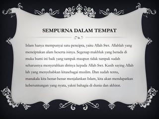 SEMPURNA DALAM TEMPAT Islam hanya mempunyai satu pencipta, yaitu Allah Swt. Allahlah yang menciptakan alam beserta isinya. Segenap makhluk yang berada di muka bumi ini baik yang tampak maupun tidak tampak sudah seharusnya menyerahkan dirinya kepada Allah Swt. Kasih saying Allah lah yang menyebabkan kitasebagai muslim. Dan sudah tentu, manakala kita benar-benar menjalankan Islam, kita akan mendapatkan keberuntungan yang nyata, yakni bahagia di dunia dan akhirat. 