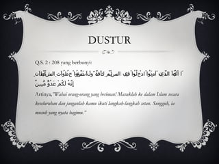 DUSTUR Q.S. 2 : 208 yang berbunyi: َا أَيُّهَا الَّذِينَ آمَنُواْ ادْخُلُواْ فِي السِّلْمِ كَآفَّةً وَلاَ تَتَّبِعُواْ خُطُوَاتِ الشَّيْطَانِ إِنَّهُ لَكُمْ عَدُوٌّ مُّبِينٌ Artinya ,”Wahai orang-orang yang beriman! Masuklah ke dalam Islam secara keseluruhan dan janganlah kamu ikuti langkah-langkah setan. Sungguh, ia musuh yang nyata bagimu.”   
