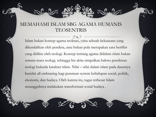 MEMAHAMI ISLAM SBG AGAMA HUMANIS TEOSENTRIS Islam bukan konsep agama teokrasi, yaitu sebuah kekuasaan yang dikendalikan oleh pendeta, atau bukan pula merupakan cara berifkir yang didikte oleh teologi. Konsep tentang agama didalam islam bukan semata-mata teologi, sehingga bis akita simpulkan bahwa pemikiran teologi bukanla karakter islam. Nilai – nilai dalam islam pada dasarnya bersifat all embracing bagi penataan system kehidupan social, politik, ekonomi, dan budaya. Oleh karena itu, tugas terbesar Islam sesungguhnya melakukan transformasi sosial budaya . 