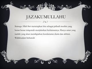 JAZAKUMULLAHU Semoga Allah Swt menetapkan kita sebagai pribadi muslim yang benar-benar istiqomah menjalankan keislamannya. Hanya umat yang taatlah yang akan mendapatkan keselamatan dunia dan akhirat.  Wallahualam bishawab 