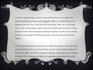 Ber-Islam ,  dengan begitu, berarti menundukkan dan menyerahkan diri sepenuh-penuhnya, secara mutlak, kepada Allah swt untuk diatur sesuai dengan kehendak-Nya. Dan kehendak-kehendak Allah swt itu tertuang secara utuh dalam agama yang Ia turunkan kepada umat manusia, sebagai petunjuk abadi dalam menjalani kehidupan mereka di muka bumi, melalui perantara seorang Rasul, Muhammad saw, yang kemudian Ia beri nama “Islam.” Asas ketundukan dan penyerahan diri itu adalah pengakuan yang tulus dari lubuk hati bahwa kita dan seluruh alam semesta adalah ciptaan Allah swt. Karena itu Allah swt berhak mengatur segenap ciptaan-Nya sesuai dengan kehendak-Nya. Selanjutnya Allah swt menjelaskan kehendak-kehendak-Nya dalam dua bentuk: 