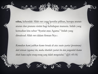 Kedua,  kehendak Allah swt yang bersifat pilihan, berupa aturan-aturan dan pranata sistim bagi kehidupan manusia. Inilah yang kemudian kita sebut “Syariat atau Agama.” Inilah yang dimaksud Allah swt dalam firman-Nya :  “ Kemudian kami jadikan kamu berada di atas suatu syariat (peraturan) dari urusan (agama) itu, maka ikutilah syariat itu dan janganlah kamu ikuti hawa nafsu orang-orang yang tidak mengetahui.” (QS: 45:18) 