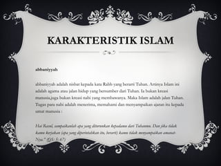 Rabbaniyyah Rabbaniyyah adalah nisbat kepada kata Rabb yang berarti Tuhan. Artinya Islam ini adalah agama atau jalan hidup yang bersumber dari Tuhan. Ia bukan kreasi manusia,juga bukan kreasi nabi yang membawanya. Maka Islam adalah jalan Tuhan. Tugas para nabi adalah menerima, memahami dan menyampaikan ajaran itu kepada umat manusia : “ Hai Rasul, sampaikanlah apa yang diturunkan kepadamu dari Tuhanmu. Dan jika tidak kamu kerjakan (apa yang diperintahkan itu, berarti) kamu tidak menyampaikan amanat-Nya.” (QS: 5: 67) KARAKTERISTIK ISLAM 