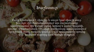 Խաշնտուր
Բառը նշանակում է «խաշիր և տուր» կամ «խաշի տուր՝
խաշել»: Հին ժամանակներում այս ճաշատեսակը
պատրաստում էին կանաչ լոբով, սոխով և դդմով /բրղանի,
քյուռա/: Միաժամանակ Սյունիքի խաշնտուրը պատրաստվում
էր ոչխարի մսով, սակայն կարելի է այն պատրաստել առանց
մսի՝ կախված սեզոնից կամ Պահքի դեպքում:
 