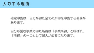 確定申告は、自分が得た全ての所得を申告する義務が
あります。
自分が営む事業で得た所得は「事業所得」と呼ばれ、
「所得」の一つとして記入が必要になります。
 