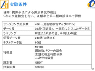 実験条件
17
サンプリング周波数 48kHz(聴診器付きマイクロホン)
データ長 0.8秒(固定長)、 一脈拍に対応したデータ長
ラベリング RI値(0.6未満の値、 0.6以上の値)
学習データ数 240個(60個×4)
テストデータ数 60個
特徴量
MFCC
周波数パワーの割合
正規化相互相関係数
二次元特徴量
識別器 GBDT
探索回数 3000回
目的: 提案手法による識別精度の確認
5次の交差検定を行い、正解率と第二種の誤り率で評価
 