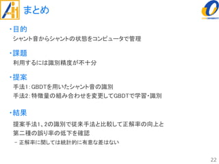 まとめ
・目的
シャント音からシャントの状態をコンピュータで管理
・課題
利用するには識別精度が不十分
・提案
手法1：GBDTを用いたシャント音の識別
手法2：特徴量の組み合わせを変更してGBDTで学習・識別
・結果
提案手法1、2の識別で従来手法と比較して正解率の向上と
第二種の誤り率の低下を確認
- 正解率に関しては統計的に有意な差はない
22
 