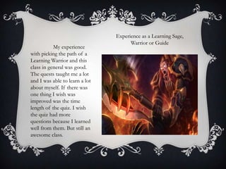 My experience
with picking the path of a
Learning Warrior and this
class in general was good.
The quests taught me a lot
and I was able to learn a lot
about myself. If there was
one thing I wish was
improved was the time
length of the quiz. I wish
the quiz had more
questions because I learned
well from them. But still an
awesome class.

Experience as a Learning Sage,
Warrior or Guide

 