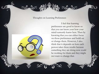 Thoughts on Learning Preferences
I feel that learning
preferences are good to know so
that you can know your how your
mind currently learns best. Then by
knowing that you can either focus
on those preferences and build on
or change them. However, I also
think that it depends on how each
person takes these results because
something they are doing now could
be working for them and they might
not want to change that.

 
