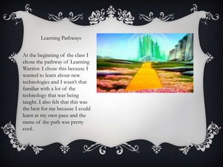 Learning Pathways
At the beginning of the class I
chose the pathway of Learning
Warrior. I chose this because I
wanted to learn about new
technologies and I wasn’t that
familiar with a lot of the
technology that was being
taught. I also felt that this was
the best for me because I could
learn at my own pace and the
name of the path was pretty
cool.

 