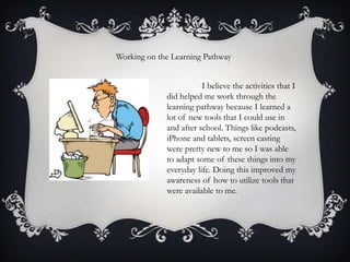 Working on the Learning Pathway

I believe the activities that I
did helped me work through the
learning pathway because I learned a
lot of new tools that I could use in
and after school. Things like podcasts,
iPhone and tablets, screen casting
were pretty new to me so I was able
to adapt some of these things into my
everyday life. Doing this improved my
awareness of how to utilize tools that
were available to me.

 