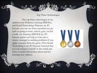 Top Three Technologies
The top three technologies in my
opinion were Podcasts, Gaming MMOGs,
and Social Networking. Podcasts are #1
because you can use them anywhere you go
such as going to work, school, gym, out for
a walk, etc. Gaming MMOGS are #2
because games can help you become a
master strategist in tackling problems if you
apply concepts from the game. Then Social
Networking is my #3 because I learned that
you can connect yourself to the world and
there is useful information about and for
learning new subjects.

 
