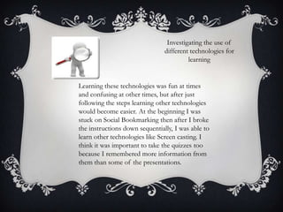 Investigating the use of
different technologies for
learning

Learning these technologies was fun at times
and confusing at other times, but after just
following the steps learning other technologies
would become easier. At the beginning I was
stuck on Social Bookmarking then after I broke
the instructions down sequentially, I was able to
learn other technologies like Screen casting. I
think it was important to take the quizzes too
because I remembered more information from
them than some of the presentations.

 