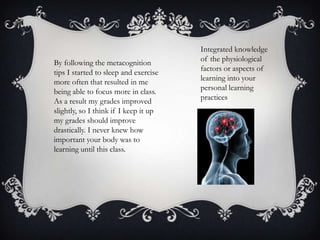 By following the metacognition
tips I started to sleep and exercise
more often that resulted in me
being able to focus more in class.
As a result my grades improved
slightly, so I think if I keep it up
my grades should improve
drastically. I never knew how
important your body was to
learning until this class.

Integrated knowledge
of the physiological
factors or aspects of
learning into your
personal learning
practices

 