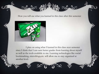 How you will use what you learned in this class after this semester

I plan on using what I learned in this class next semester
since I think that I can earn better grades from learning about myself
as well as the tools available to me. Learning technologies like social
bookmarking, microblogs,etc. will allow me to stay organized at
another level.

 