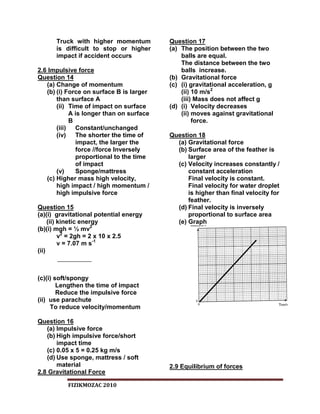 Truck with higher momentum          Question 17
      is difficult to stop or higher      (a) The position between the two
      impact if accident occurs               balls are equal.
                                              The distance between the two
2.6 Impulsive force                           balls increase.
Question 14                               (b) Gravitational force
   (a) Change of momentum                 (c) (i) gravitational acceleration, g
   (b) (i) Force on surface B is larger       (ii) 10 m/s2
       than surface A                         (iii) Mass does not affect g
       (ii) Time of impact on surface     (d) (i) Velocity decreases
            A is longer than on surface       (ii) moves against gravitational
            B                                      force.
       (iii) Constant/unchanged
       (iv)   The shorter the time of     Question 18
              impact, the larger the        (a) Gravitational force
              force //force Inversely       (b) Surface area of the feather is
              proportional to the time          larger
              of impact                     (c) Velocity increases constantly /
       (v)    Sponge/mattress                   constant acceleration
   (c) Higher mass high velocity,               Final velocity is constant.
       high impact / high momentum /            Final velocity for water droplet
       high impulsive force                     is higher than final velocity for
                                                feather.
Question 15                                 (d) Final velocity is inversely
(a)(i) gravitational potential energy           proportional to surface area
     (ii) kinetic energy                    (e) Graph
(b)(i) mgh = ½ mv2
          v2 = 2gh = 2 x 10 x 2.5
          v = 7.07 m s-1
(ii)



(c)(i) soft/spongy
        Lengthen the time of impact
        Reduce the impulsive force
(ii) use parachute
     To reduce velocity/momentum

Question 16
   (a) Impulsive force
   (b) High impulsive force/short
       impact time
   (c) 0.05 x 5 = 0.25 kg m/s
   (d) Use sponge, mattress / soft
       material                           2.9 Equilibrium of forces
2.8 Gravitational Force

          FIZIKMOZAC 2010
 