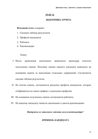 Деловые игры, тренинги, оценка персонала

ЭТАП 4.
ПОДГОТОВКА ОТЧЕТА
Итоговый отчет содержит:
1. Сводную таблицу результатов
2. Профили кандидатов
3. Рейтинги
4. Рекомендации

Этапы:
I. После

проведения

ассессмента

проводится

процедура

подсчета

полученных оценок. Итоговые оценки каждого кандидата выводятся на
основании оценок за выполнение отдельных упражнений. Составляется
сводная таблица результатов.
II. По итогам оценок, составляются реальные профили кандидатов, которые
отображаются на одном графике с идеальным профилем.
III. На основании полученных оценок составляются рейтинги.
IV. По каждому кандидату пишется заключение и даются рекомендации.

Выдержки из итогового отчета ассессмент-центра*
ПРОФИЛЬ КАНДИДАТА

12

 