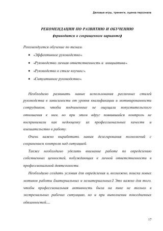 Деловые игры, тренинги, оценка персонала

РЕКОМЕНДАЦИИ ПО РАЗВИТИЮ И ОБУЧЕНИЮ
(приводится в сокращенном варианте)
Рекомендуется обучение по темам:
• «Эффективное руководство».
• «Руководство: личная ответственность и инициатива».
• «Руководство в стиле коучинг».
• «Ситуативное руководство».

Необходимо

развивать

навык

использования

различных

стилей

руководства в зависимости от уровня квалификации и мотивированности
сотрудников,

чтобы

подчиненные

не

ощущали

попустительского

отношения к ним, но при этом вдруг появившийся контроль не
воспринимали

как

недооценку

их

профессиональных

навык

делегирования

качеств

и

полномочий

с

вмешательство в работу.
Очень

важно

выработать

сохранением контроля над ситуацией.
Также

необходимо

уделить

внимание

работе

по

определению

собственных ценностей, побуждающих к личной ответственности в
профессиональной деятельности.
Необходимо создать условия для определения и, возможно, поиска новых
мотивов работы (материальных и нематериальных). Это важно для того,
чтобы профессиональная

активность

была на пике не только в

экстремальных рабочих ситуациях, но и при выполнении повседневных
обязанностей…….

17

 