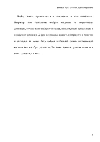 Деловые игры, тренинги, оценка персонала

Выбор сюжета осуществляется в зависимости от цели ассессмента.
Например,

если

необходимо

отобрать

кандидата

на

какую-нибудь

должность, то чаще всего выбирается сюжет, моделирующий деятельность в
конкретной компании. А если необходимо выявить потребности в развитии
и обучении, то может быть выбран необычный сюжет, погружающий
оцениваемых в особую реальность. Это может позволит увидеть человека в
новых для него условиях.

3

 