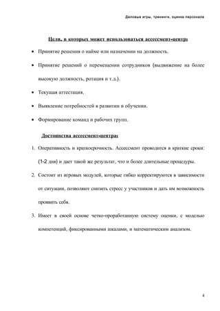 Деловые игры, тренинги, оценка персонала

Цели, в которых может использоваться ассессмент-центр:
• Принятие решения о найме или назначении на должность.
• Принятие решений о перемещении сотрудников (выдвижение на более
высокую должность, ротация и т.д.).
• Текущая аттестация.
• Выявление потребностей в развитии и обучении.
• Формирование команд и рабочих групп.
Достоинства ассессмент-центра:
1. Оперативность и краткосрочность. Ассессмент проводится в краткие сроки:
(1-2 дня) и дает такой же результат, что и более длительные процедуры.
2. Состоит из игровых модулей, которые гибко корректируются в зависимости
от ситуации, позволяют снизить стресс у участников и дать им возможность
проявить себя.
3. Имеет в своей основе четко-проработанную систему оценки, с моделью
компетенций, фиксированными шкалами, и математическим анализом.

4

 