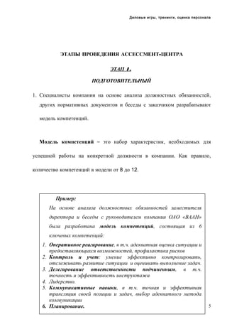 Деловые игры, тренинги, оценка персонала

ЭТАПЫ ПРОВЕДЕНИЯ АССЕССМЕНТ-ЦЕНТРА
ЭТАП 1.
ПОДГОТОВИТЕЛЬНЫЙ
1. Специалисты компании на основе анализа должностных обязанностей,
других нормативных документов и беседы с заказчиком разрабатывают
модель компетенций.

Модель компетенций – это набор характеристик, необходимых для
успешной работы на конкретной должности в компании. Как правило,
количество компетенций в модели от 8 до 12.

Пример:
На основе анализа должностных обязанностей заместителя
директора и беседы с руководителем компании ОАО «ВААН»
была разработана модель компетенций, состоящая из 6
ключевых компетенций:
1. Оперативное реагирование, в т.ч. адекватная оценка ситуации и
предоставляющихся возможностей, профилактика рисков
2. Контроль и учет: умение эффективно контролировать,
отслеживать развитие ситуации и оценивать выполнение задач.
3. Делегирование ответственности подчиненным, в т.ч.
точность и эффективность инструктажа
4. Лидерство.
5. Коммуникативные навыки, в т.ч. точная и эффективная
трансляция своей позиции и задач, выбор адекватного метода
коммуникации
6. Планирование.

5

 