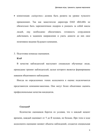 Деловые игры, тренинги, оценка персонала

• компетенция «лидерство» должна быть развита на уровне «умелого
применения». Так как заместителю директора ОАО «ВААН» не
обязательно быть харизматичным лидером и увлекать за собой массы
людей,

ему

необходимо

обеспечивать

готовность

сотрудников

действовать в заданном направлении и уметь донести до них свое
позитивное видение будущего компании.

3. Подготовка команды оценщиков.
Кто?
В качестве наблюдателей выступают специально обученные люди,
прошедшие тренинг наблюдателей, целью которого является формирование
навыков объективного наблюдения.
Иногда на определенных этапах ассессмента к оценке подключаются
представители компании-заказчика. Они могут более объективно оценить
профессиональные качества кандидатов.

Сколько?
Количество оценщиков берется из условия, что в каждый момент
времени, каждый оценивает от 1 до 5 человек, не больше. При этом в ходе
ассессмента оценщики меняют объекты наблюдений, создается специальная
8

 