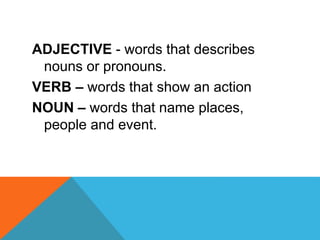 ADJECTIVE - words that describes
nouns or pronouns.
VERB – words that show an action
NOUN – words that name places,
people and event.
 