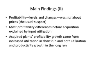 •Profitability—levels and changes—was not about prices (the usual suspect) 
•Most profitability differences before acquisition explained by input utilization 
•Acquired plants’ profitability growth came from increased utilization in short run and both utilization and productivity growth in the long run 
Main Findings (II)  