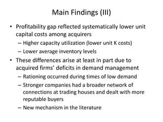 Main Findings (III) 
•Profitability gap reflected systematically lower unit capital costs among acquirers 
–Higher capacity utilization (lower unit K costs) 
–Lower average inventory levels 
•These differences arise at least in part due to acquired firms’ deficits in demand management 
–Rationing occurred during times of low demand 
–Stronger companies had a broader network of connections at trading houses and dealt with more reputable buyers 
–New mechanism in the literature  