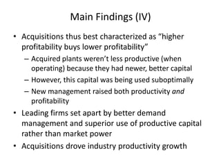 Main Findings (IV) 
•Acquisitions thus best characterized as “higher profitability buys lower profitability” 
–Acquired plants weren’t less productive (when operating) because they had newer, better capital 
–However, this capital was being used suboptimally 
–New management raised both productivity and profitability 
•Leading firms set apart by better demand management and superior use of productive capital rather than market power 
•Acquisitions drove industry productivity growth  