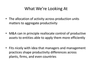 What We’re Looking At 
•The allocation of activity across production units matters to aggregate productivity 
•M&A can in principle reallocate control of productive assets to entities able to apply them more efficiently 
•Fits nicely with idea that managers and management practices shape productivity differences across plants, firms, and even countries  