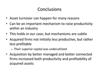 Conclusions 
•Asset turnover can happen for many reasons 
•Can be an important mechanism to raise productivity within an industry 
•This holds in our case, but mechanisms are subtle 
•Acquired firms not initially less productive, but rather less profitable 
–Their superior capital was underutilized 
•Acquisition by better managed and better connected firms increased both productivity and profitability of acquired assets 