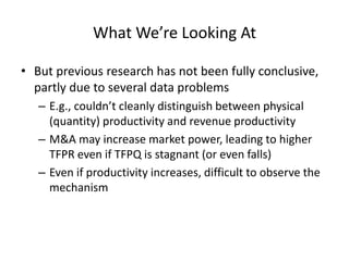 What We’re Looking At 
•But previous research has not been fully conclusive, partly due to several data problems 
–E.g., couldn’t cleanly distinguish between physical (quantity) productivity and revenue productivity 
–M&A may increase market power, leading to higher TFPR even if TFPQ is stagnant (or even falls) 
–Even if productivity increases, difficult to observe the mechanism  