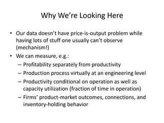 Why We’re Looking Here 
•Our data doesn’t have price-is-output problem while having lots of stuff one usually can’t observe (mechanism!) 
•We can measure, e.g.: 
–Profitability separately from productivity 
–Production process virtually at an engineering level 
–Productivity conditional on operation as well as capacity utilization (fraction of time in operation) 
–Firms’ product-market outcomes, connections, and inventory-holding behavior  