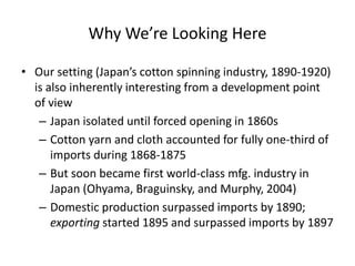 Why We’re Looking Here 
•Our setting (Japan’s cotton spinning industry, 1890-1920) is also inherently interesting from a development point of view 
–Japan isolated until forced opening in 1860s 
–Cotton yarn and cloth accounted for fully one-third of imports during 1868-1875 
–But soon became first world-class mfg. industry in Japan (Ohyama, Braguinsky, and Murphy, 2004) 
–Domestic production surpassed imports by 1890; exporting started 1895 and surpassed imports by 1897  