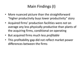Main Findings (I) 
•More nuanced picture than the straightforward “higher productivity buys lower productivity” story 
•Acquired firms’ production facilities were not on average any less physically productive than plants of the acquiring firms, conditional on operating 
•But acquired firms much less profitable 
•This profitability gap did not reflect market power differences between the firms  