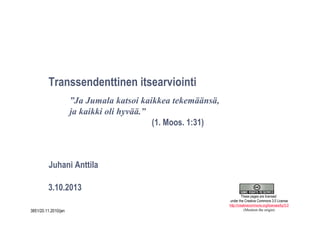 1
Transsendenttinen itsearviointi
3.10.2013
Juhani Anttila
”Ja Jumala katsoi kaikkea tekemäänsä,
ja kaikki oli hyvää.”
(1. Moos. 1:31)
3851/20.11.2010/jan
These pages are licensed
under the Creative Commons 3.0 License
http://creativecommons.org/licenses/by/3.0
(Mention the origin)
 