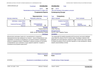 EUROPEAN CREDIT TRANSFER SYSTEM (ECTS) INFORMATION PACKAGEЕВРОПЕЙСКА СИСТЕМА ЗА ТРАНСФЕР НА КРЕДИТНИ ЕДИНИЦИ (ECTS) ИНФОРМАЦИОНЕН ПАКЕТ
Практика Practice
Сигнатура CEURbCBU
Наименование на дисциплината по учебен план
Съвременна Европа
Започва в семестър 3 Завършва в семестър 3
ECTS 4.0
СтатутЗадължителен
CodeCEURbCBU
Title of the discipline in the academic curriculum
Contemporary Europe
Starts in semester 3 Ends in semester 3
ECTS4.0
Type Compulsory
30
0
60
60
Анотация
Дисциплината запознава студентите с икономическите и социалните
предизвикателства пред гражданите на страните - членки на Европейския съюз.
Придобиват се познания за географските и културните елементи, формиращи
облика на съвременна Европа. Придобиват се умения за анализ на политиката
на Европейския съюз и влиянието и върху градското развитие. Създава се
отношение към културната идентичност.
Annotation
The module gets the students acquainted with the economic and social challenges
posed before the citizens of the EU member states. Knowledge is obtained of the
geographic and cultural elements, shaping the image of present day Europe. Abilities
to analyze the policies of the EU and their implication on urban development. Attitude
towards cultural identities is formed.
30
30
0
60
60
Катедра
Градоустройство
Department
Urban Planning
Principal lecturer
Prof. Dr. Arch. Veselina Troeva
Водещ преподавател
проф. д-р арх. Веселина Троева
Самостоятелна
подготовка
Аудиторни часове (общо) Academic hours(total )
Individual
independant study
LecturesЛекции 30
Упражнения/Семинарни занятия Exercises/Seminars
Форма на оценяване
Изпит
Form of assessment
Exam
URBCEURbCBU3U.pdf
английски EnglishВъзможност за преподаване на чужд език Possible training in foreign languages
Урбанизъм - бакалавър*UACEG, 26.10.2006, A- 2420
CEURbCBUUrbanism - bachelor*
 