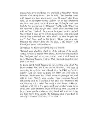 exceedingly great and bitter cry, and said to his father, "Bless
me--me also, O my father!" But he said, "Your brother came
with deceit and has taken away your blessing." And Esau
said, "Is he not rightly named Jacob? For he has supplanted
me these two times. He took away my birthright, and now
look, he has taken away my blessing!" And he said, "Have you
not reserved a blessing for me?" Then Isaac answered and
said to Esau, "Indeed I have made him your master, and all
his brethren I have given to him as servants; with grain and
wine I have sustained him. What shall I do now for you, my
son?" And Esau said to his father, "Have you only one
blessing, my father? Bless me--me also, O my father!" And
Esau lifted up his voice and wept.
Then Isaac his father answered and said to him:
"Behold, your dwelling shall be of the fatness of the earth,
And of the dew of heaven from above. By your sword you shall
live, And you shall serve your brother; And it shall come to
pass, When you become restless, That you shall break his yoke
from your neck. "
So Esau hated Jacob because of the blessing with which his
father blessed him, and Esau said in his heart, "The days of
mourning for my father are at hand; then I will kill my brother
Jacob." And the words of Esau her older son were told to
Rebekah. So she sent and called Jacob her younger son, and
said to him, "Surely your brother Esau comforts himself
concerning you by intending to kill you. Now therefore, my
son, obey my voice: arise, flee to my brother Laban in Haran.
And stay with him a few days, until your brother's fury turns
away, until your brother's anger turns away from you, and he
forgets what you have done to him; then I will send and bring
you from there. Why should I be bereaved also of you both in
one day?" Genesis 25:20-34; 27:1-45 NKJV
 